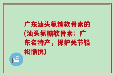 广东汕头氨糖软骨素的(汕头氨糖软骨素：广东名特产，保护关节轻松愉悦)