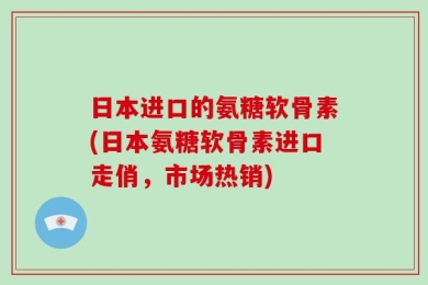 日本进口的氨糖软骨素(日本氨糖软骨素进口走俏，市场热销)