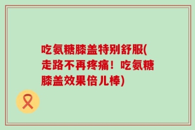 吃氨糖膝盖特别舒服(走路不再疼痛！吃氨糖膝盖效果倍儿棒)