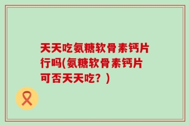 天天吃氨糖软骨素钙片行吗(氨糖软骨素钙片可否天天吃？)