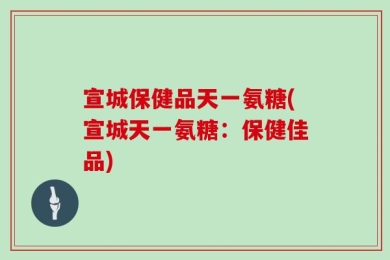 宣城保健品天一氨糖(宣城天一氨糖：保健佳品)