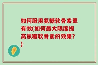 如何服用氨糖软骨素更有效(如何最大限度提高氨糖软骨素的效果？)