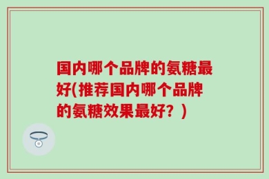 国内哪个品牌的氨糖最好(推荐国内哪个品牌的氨糖效果最好？)