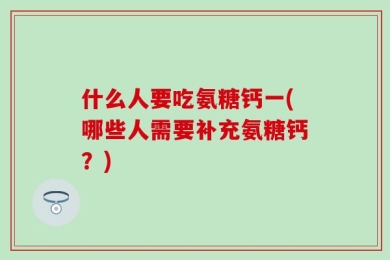 什么人要吃氨糖钙一(哪些人需要补充氨糖钙？)