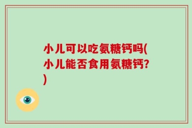 小儿可以吃氨糖钙吗(小儿能否食用氨糖钙？)