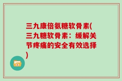 三九康倍氨糖软骨素(三九糖软骨素：缓解关节疼痛的安全有效选择)