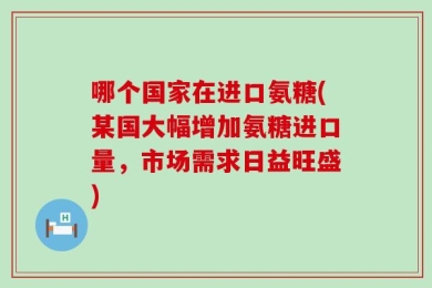 哪个国家在进口氨糖(某国大幅增加氨糖进口量，市场需求日益旺盛)
