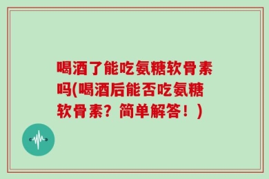 喝酒了能吃氨糖软骨素吗(喝酒后能否吃氨糖软骨素？简单解答！)