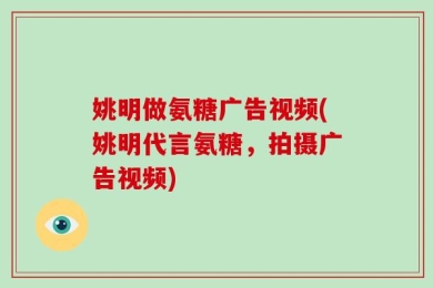 姚明做氨糖广告视频(姚明代言氨糖，拍摄广告视频)