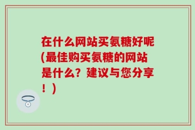 在什么网站买氨糖好呢(最佳购买氨糖的网站是什么？建议与您分享！)