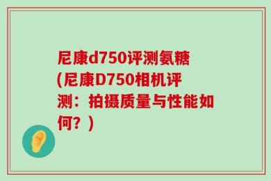 尼康d750评测氨糖(尼康D750相机评测：拍摄质量与性能如何？)
