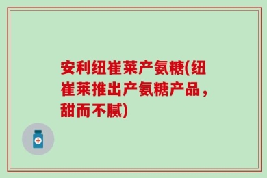 安利纽崔莱产氨糖(纽崔莱推出产氨糖产品，甜而不腻)