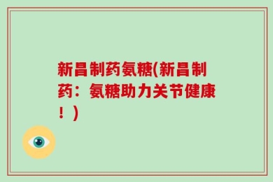 新昌制药氨糖(新昌制药：氨糖助力关节健康！)