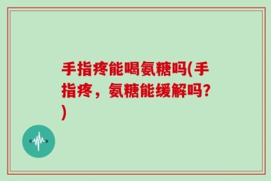 手指疼能喝氨糖吗(手指疼，氨糖能缓解吗？)