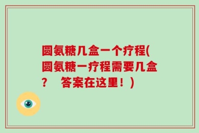 圆氨糖几盒一个疗程(圆氨糖一疗程需要几盒？  答案在这里！)
