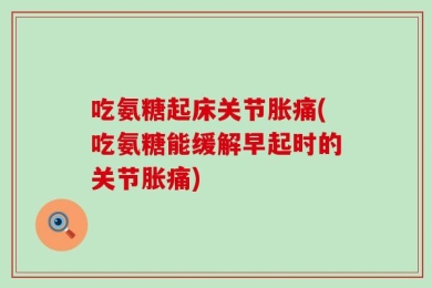 吃氨糖起床关节胀痛(吃氨糖能缓解早起时的关节胀痛)