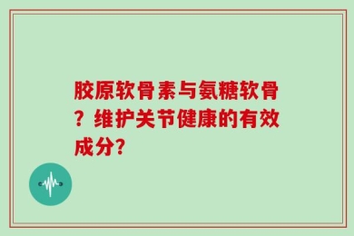 胶原软骨素与氨糖软骨？维护关节健康的有效成分？