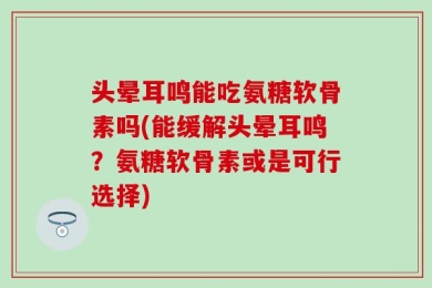 头晕耳鸣能吃氨糖软骨素吗(能缓解头晕耳鸣？氨糖软骨素或是可行选择)