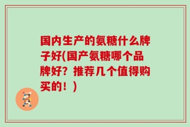 国内生产的氨糖什么牌子好(国产氨糖哪个品牌好？推荐几个值得购买的！)
