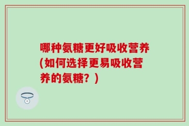 哪种氨糖更好吸收营养(如何选择更易吸收营养的氨糖？)