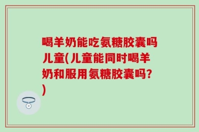 喝羊奶能吃氨糖胶囊吗儿童(儿童能同时喝羊奶和服用氨糖胶囊吗？)