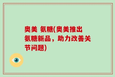 奥美 氨糖(奥美推出氨糖新品，助力改善关节问题)