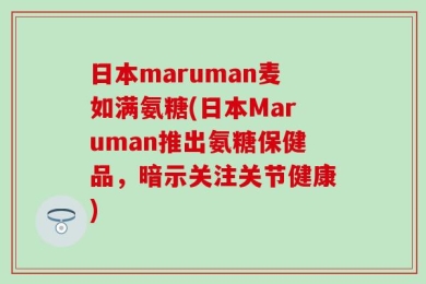 日本maruman麦如满氨糖(日本Maruman推出氨糖保健品，暗示关注关节健康)
