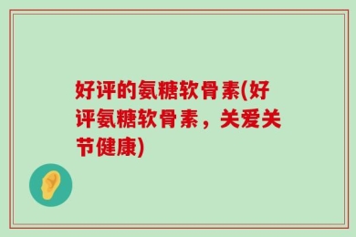 好评的氨糖软骨素(好评氨糖软骨素，关爱关节健康)