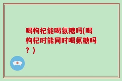 喝枸杞能喝氨糖吗(喝枸杞时能同时喝氨糖吗？)