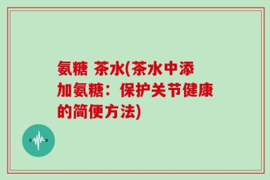 氨糖 茶水(茶水中添加氨糖：保护关节健康的简便方法)