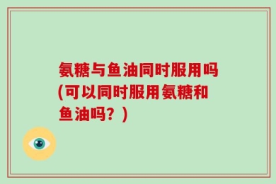 氨糖与鱼油同时服用吗(可以同时服用氨糖和鱼油吗？)
