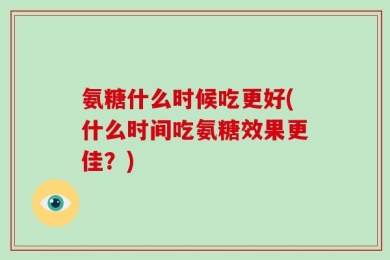 氨糖什么时候吃更好(什么时间吃氨糖效果更佳？)
