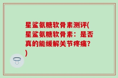 星鲨氨糖软骨素测评(星鲨氨糖软骨素：是否真的能缓解关节疼痛？)