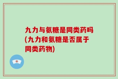 九力与氨糖是同类药吗(九力和氨糖是否属于同类药物)