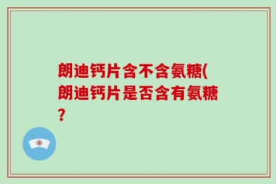 朗迪钙片含不含氨糖(朗迪钙片是否含有氨糖？