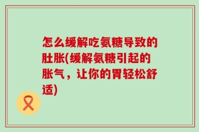 怎么缓解吃氨糖导致的肚胀(缓解氨糖引起的胀气，让你的胃轻松舒适)
