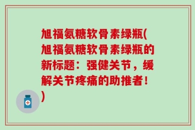 旭福氨糖软骨素绿瓶(旭福氨糖软骨素绿瓶的新标题：强健关节，缓解关节疼痛的助推者！)