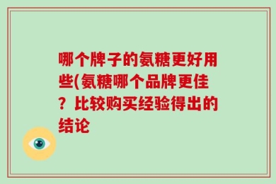 哪个牌子的氨糖更好用些(氨糖哪个品牌更佳？比较购买经验得出的结论