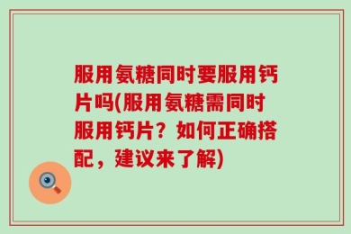 服用氨糖同时要服用钙片吗(服用氨糖需同时服用钙片？如何正确搭配，建议来了解)