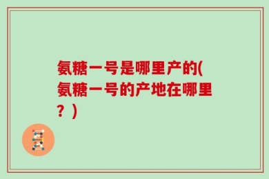 氨糖一号是哪里产的(氨糖一号的产地在哪里？)