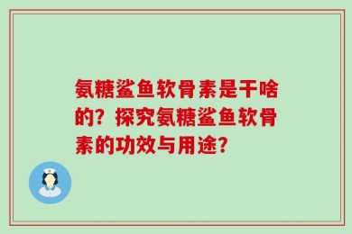 氨糖鲨鱼软骨素是干啥的？探究氨糖鲨鱼软骨素的功效与用途？