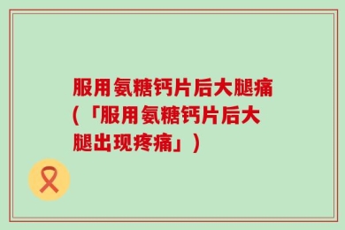 服用氨糖钙片后大腿痛(「服用氨糖钙片后大腿出现疼痛」)
