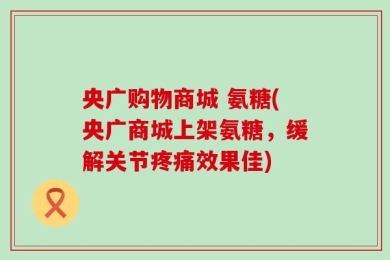 央广购物商城 氨糖(央广商城上架氨糖，缓解关节疼痛效果佳)