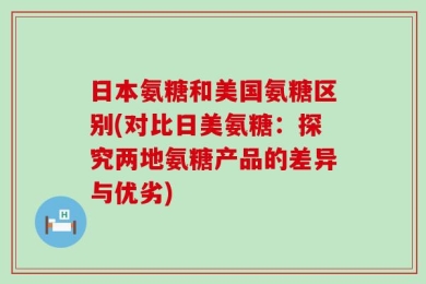 日本氨糖和美国氨糖区别(对比日美氨糖：探究两地氨糖产品的差异与优劣)