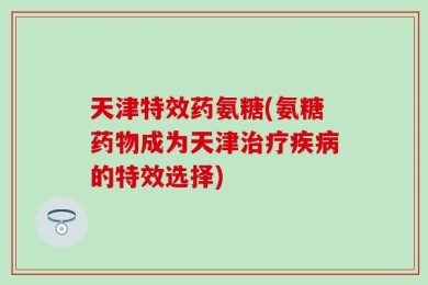 天津特效药氨糖(氨糖药物成为天津治疗疾病的特效选择)