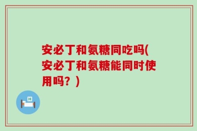 安必丁和氨糖同吃吗(安必丁和氨糖能同时使用吗？)