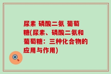 尿素 磷酸二氨 葡萄糖(尿素、磷酸二氨和葡萄糖：三种化合物的应用与作用)