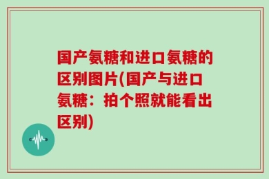 国产氨糖和进口氨糖的区别图片(国产与进口氨糖：拍个照就能看出区别)