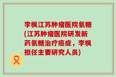 李枫江苏肿瘤医院氨糖(江苏肿瘤医院研发新药氨糖治疗癌症，李枫担任主要研究人员)