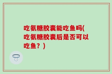 吃氨糖胶囊能吃鱼吗(吃氨糖胶囊后是否可以吃鱼？)
